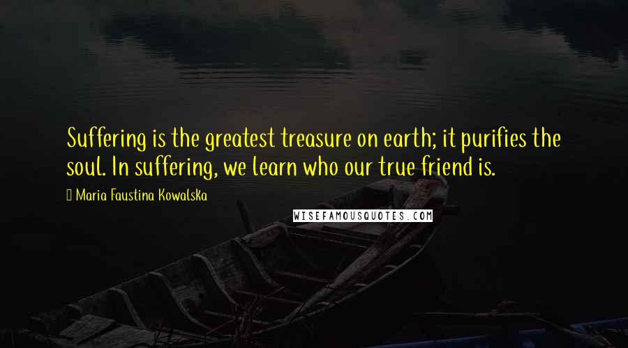 Maria Faustina Kowalska quotes: Suffering is the greatest treasure on earth; it purifies the soul. In suffering, we learn who our true friend is.