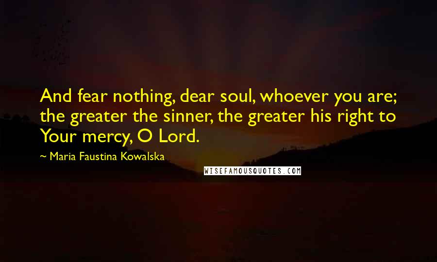 Maria Faustina Kowalska quotes: And fear nothing, dear soul, whoever you are; the greater the sinner, the greater his right to Your mercy, O Lord.