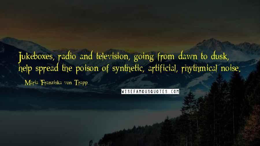 Maria Franziska Von Trapp quotes: Jukeboxes, radio and television, going from dawn to dusk, help spread the poison of synthetic, artificial, rhythmical noise.