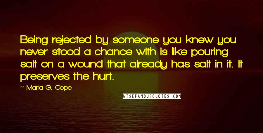 Maria G. Cope quotes: Being rejected by someone you knew you never stood a chance with is like pouring salt on a wound that already has salt in it. It preserves the hurt.