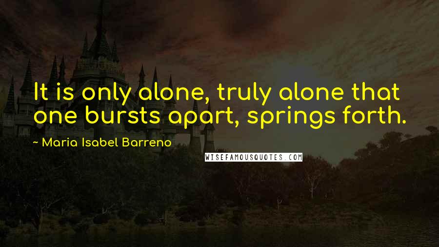 Maria Isabel Barreno quotes: It is only alone, truly alone that one bursts apart, springs forth.