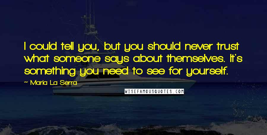 Maria La Serra quotes: I could tell you, but you should never trust what someone says about themselves. It's something you need to see for yourself. Maria La Serra quotes: I could tell you, but you should never trust what someone says about themselves. It's something you need to see for yourself.