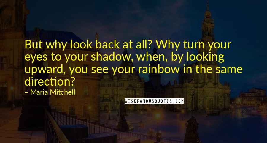 Maria Mitchell quotes: But why look back at all? Why turn your eyes to your shadow, when, by looking upward, you see your rainbow in the same direction?
