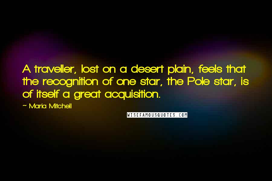Maria Mitchell quotes: A traveller, lost on a desert plain, feels that the recognition of one star, the Pole star, is of itself a great acquisition.