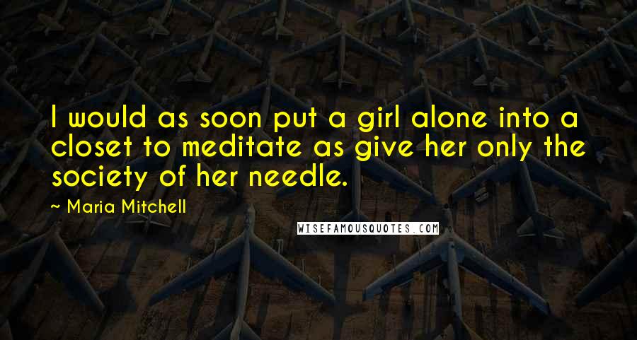Maria Mitchell quotes: I would as soon put a girl alone into a closet to meditate as give her only the society of her needle.