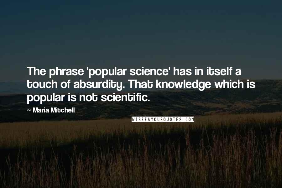Maria Mitchell quotes: The phrase 'popular science' has in itself a touch of absurdity. That knowledge which is popular is not scientific.