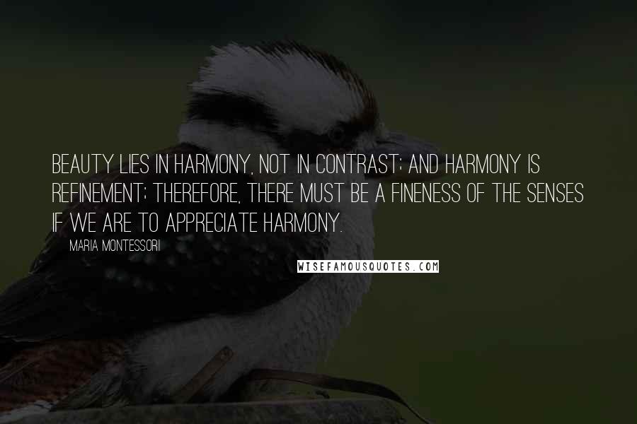 Maria Montessori quotes: Beauty lies in harmony, not in contrast; and harmony is refinement; therefore, there must be a fineness of the senses if we are to appreciate harmony. Maria Montessori quotes: Beauty lies in harmony, not in contrast; and harmony is refinement; therefore, there must be a fineness of the senses if we are to appreciate harmony.