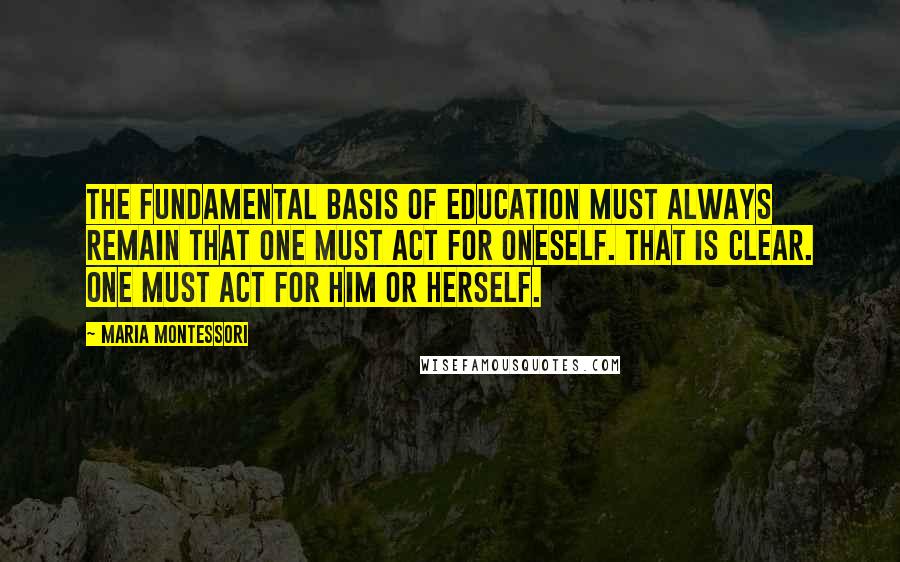 Maria Montessori quotes: The fundamental basis of education must always remain that one must act for oneself. That is clear. One must act for him or herself.