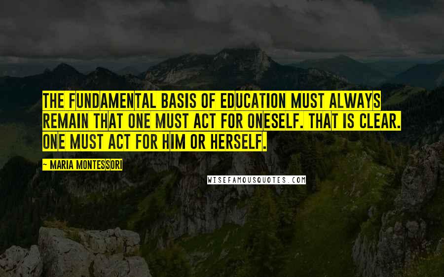 Maria Montessori quotes: The fundamental basis of education must always remain that one must act for oneself. That is clear. One must act for him or herself. Maria Montessori quotes: The fundamental basis of education must always remain that one must act for oneself. That is clear. One must act for him or herself.