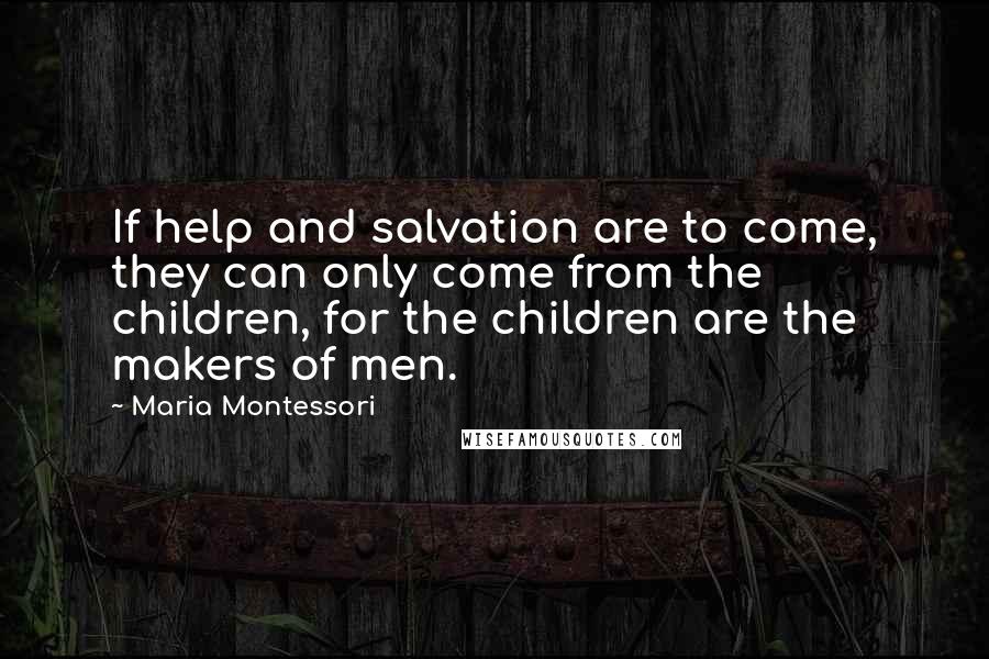 Maria Montessori quotes: If help and salvation are to come, they can only come from the children, for the children are the makers of men. Maria Montessori quotes: If help and salvation are to come, they can only come from the children, for the children are the makers of men.