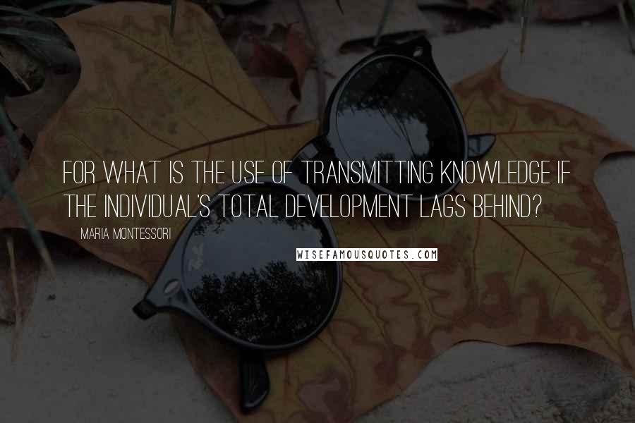 Maria Montessori quotes: For what is the use of transmitting knowledge if the individual's total development lags behind?