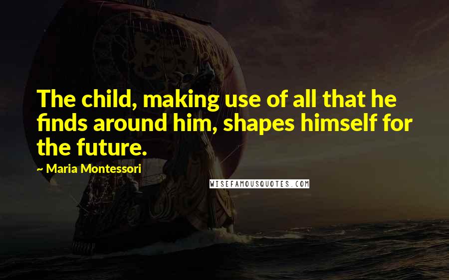 Maria Montessori quotes: The child, making use of all that he finds around him, shapes himself for the future.