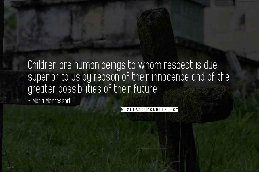 Maria Montessori quotes: Children are human beings to whom respect is due, superior to us by reason of their innocence and of the greater possibilities of their future. Maria Montessori quotes: Children are human beings to whom respect is due, superior to us by reason of their innocence and of the greater possibilities of their future.