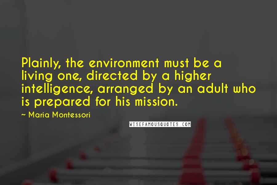 Maria Montessori quotes: Plainly, the environment must be a living one, directed by a higher intelligence, arranged by an adult who is prepared for his mission. Maria Montessori quotes: Plainly, the environment must be a living one, directed by a higher intelligence, arranged by an adult who is prepared for his mission.
