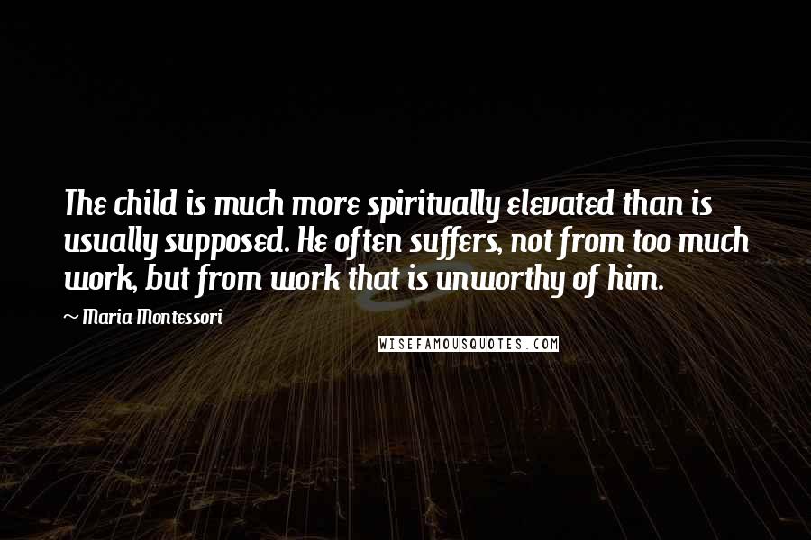 Maria Montessori quotes: The child is much more spiritually elevated than is usually supposed. He often suffers, not from too much work, but from work that is unworthy of him. Maria Montessori quotes: The child is much more spiritually elevated than is usually supposed. He often suffers, not from too much work, but from work that is unworthy of him.