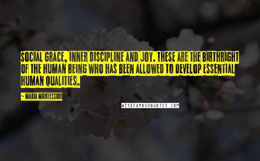 Maria Montessori quotes: Social grace, inner discipline and joy. These are the birthright of the human being who has been allowed to develop essential human qualities. Maria Montessori quotes: Social grace, inner discipline and joy. These are the birthright of the human being who has been allowed to develop essential human qualities.