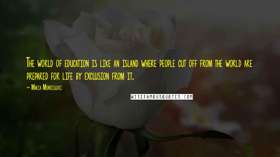 Maria Montessori quotes: The world of education is like an island where people cut off from the world are prepared for life by exclusion from it.
