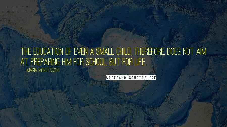 Maria Montessori quotes: The education of even a small child, therefore, does not aim at preparing him for school, but for life. Maria Montessori quotes: The education of even a small child, therefore, does not aim at preparing him for school, but for life.