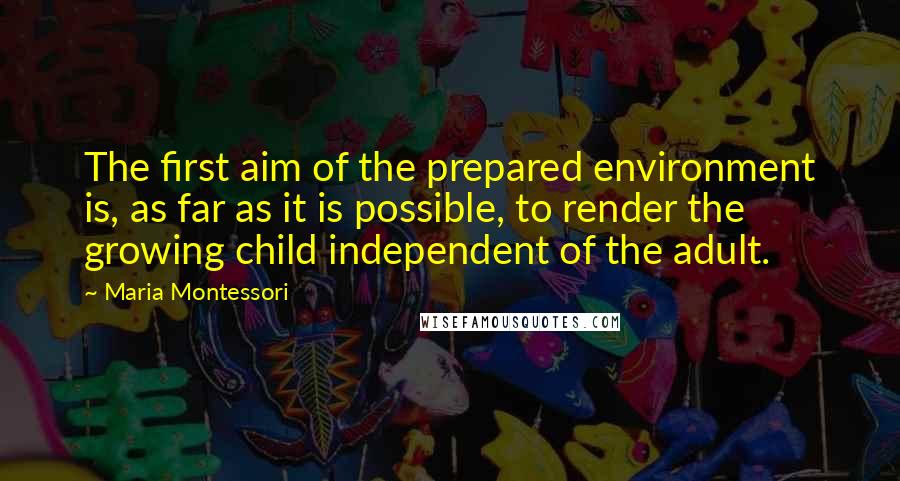 Maria Montessori quotes: The first aim of the prepared environment is, as far as it is possible, to render the growing child independent of the adult. Maria Montessori quotes: The first aim of the prepared environment is, as far as it is possible, to render the growing child independent of the adult.