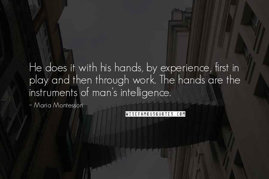 Maria Montessori quotes: He does it with his hands, by experience, first in play and then through work. The hands are the instruments of man's intelligence. Maria Montessori quotes: He does it with his hands, by experience, first in play and then through work. The hands are the instruments of man's intelligence.