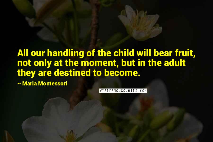 Maria Montessori quotes: All our handling of the child will bear fruit, not only at the moment, but in the adult they are destined to become. Maria Montessori quotes: All our handling of the child will bear fruit, not only at the moment, but in the adult they are destined to become.