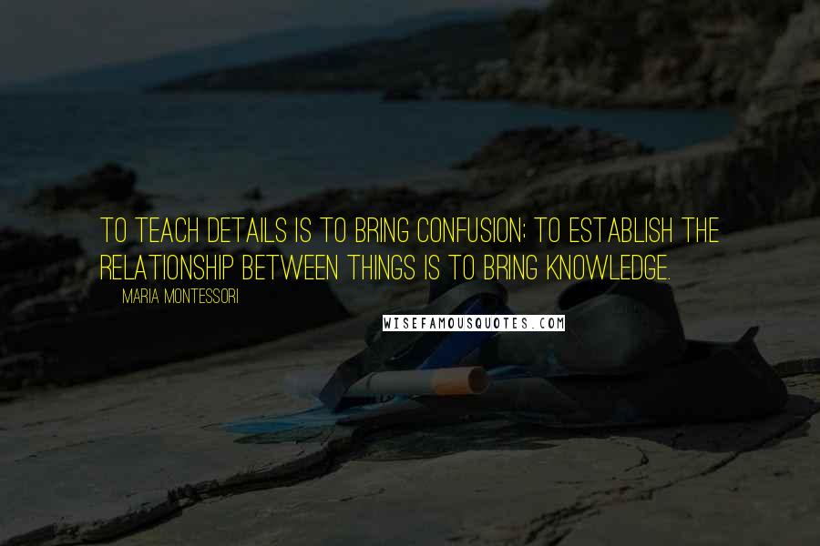 Maria Montessori quotes: To teach details is to bring confusion; to establish the relationship between things is to bring knowledge. Maria Montessori quotes: To teach details is to bring confusion; to establish the relationship between things is to bring knowledge.
