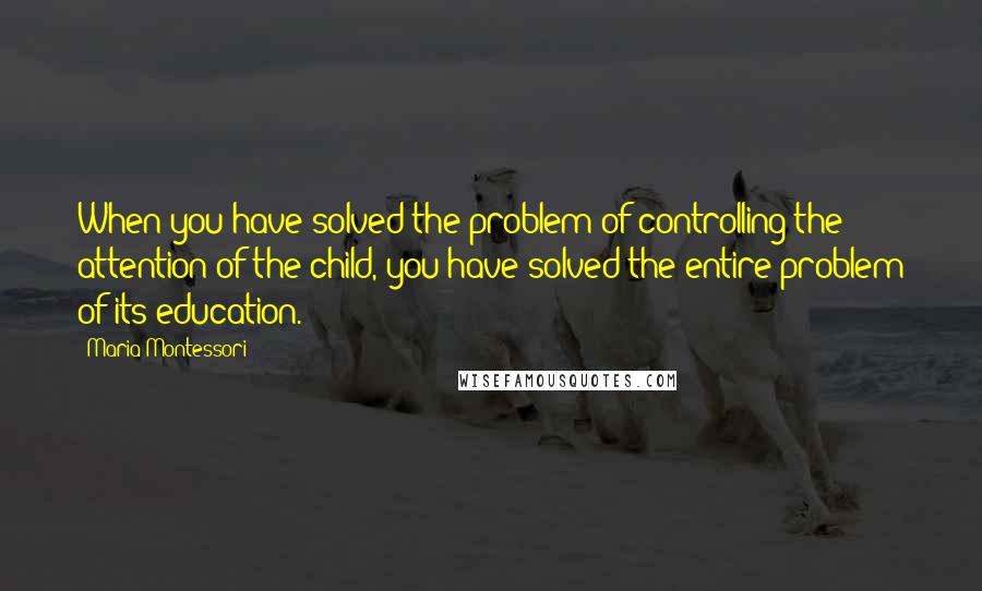 Maria Montessori quotes: When you have solved the problem of controlling the attention of the child, you have solved the entire problem of its education. Maria Montessori quotes: When you have solved the problem of controlling the attention of the child, you have solved the entire problem of its education.