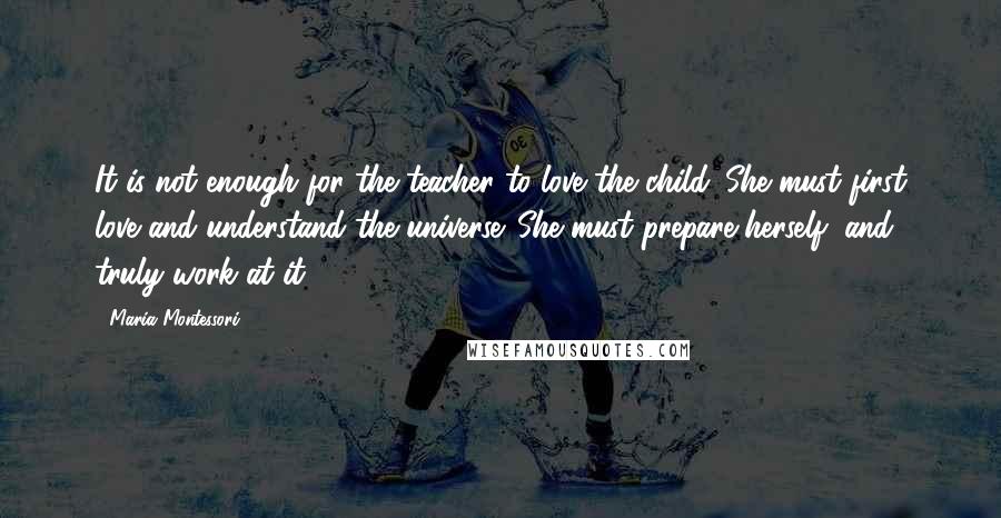 Maria Montessori quotes: It is not enough for the teacher to love the child. She must first love and understand the universe. She must prepare herself, and truly work at it. Maria Montessori quotes: It is not enough for the teacher to love the child. She must first love and understand the universe. She must prepare herself, and truly work at it.