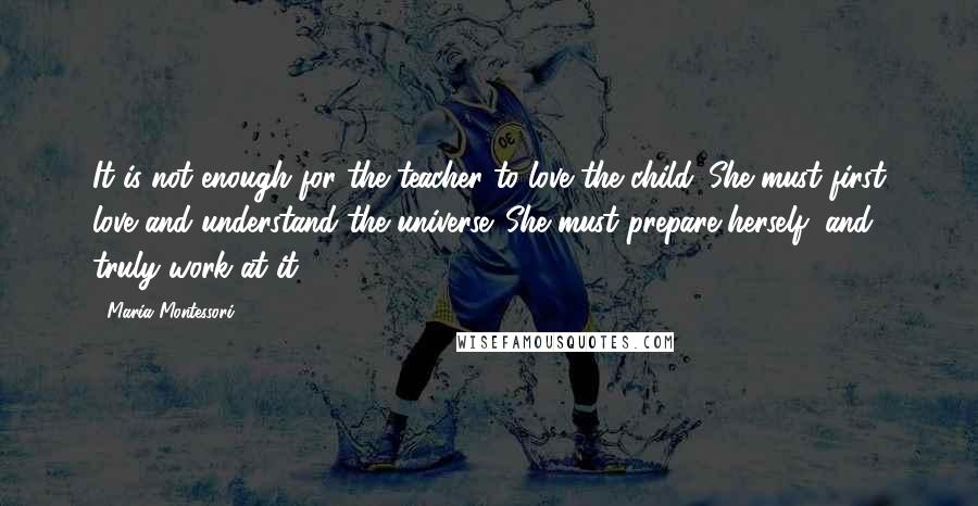 Maria Montessori quotes: It is not enough for the teacher to love the child. She must first love and understand the universe. She must prepare herself, and truly work at it.