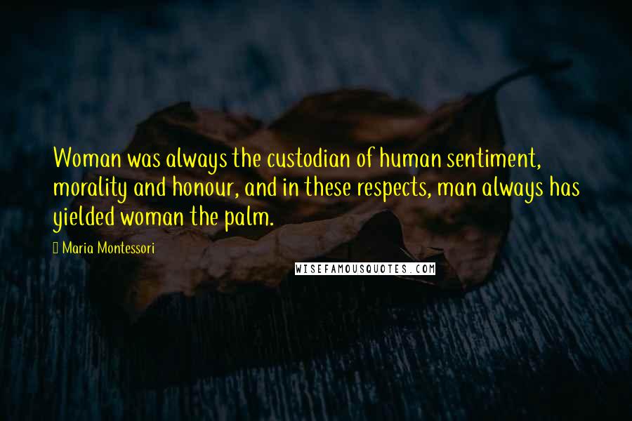 Maria Montessori quotes: Woman was always the custodian of human sentiment, morality and honour, and in these respects, man always has yielded woman the palm. Maria Montessori quotes: Woman was always the custodian of human sentiment, morality and honour, and in these respects, man always has yielded woman the palm.
