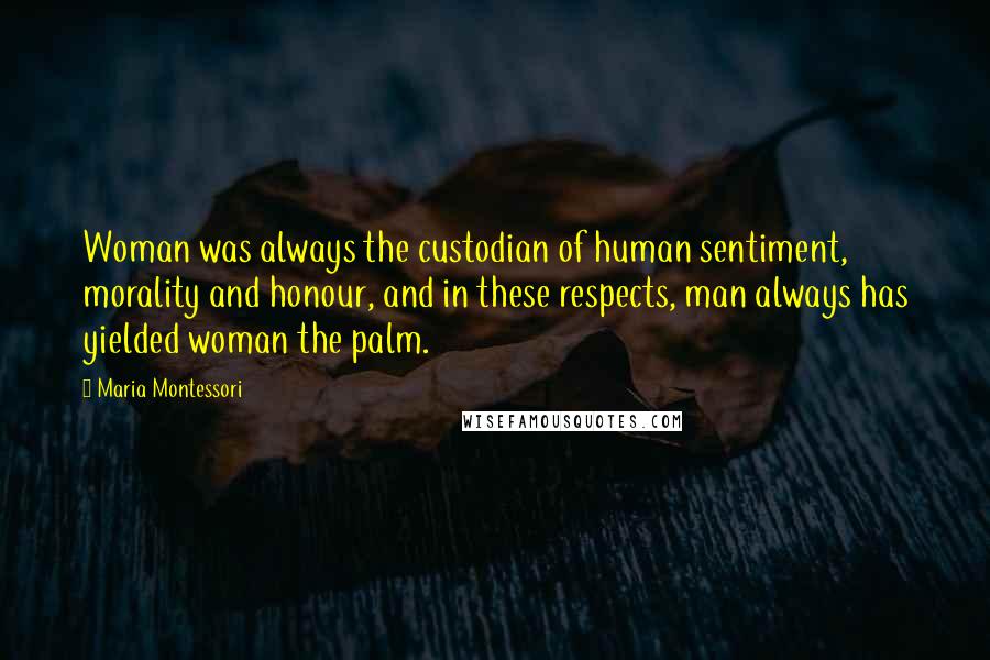 Maria Montessori quotes: Woman was always the custodian of human sentiment, morality and honour, and in these respects, man always has yielded woman the palm.