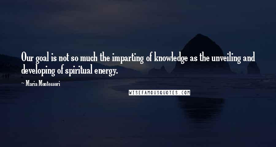 Maria Montessori quotes: Our goal is not so much the imparting of knowledge as the unveiling and developing of spiritual energy.
