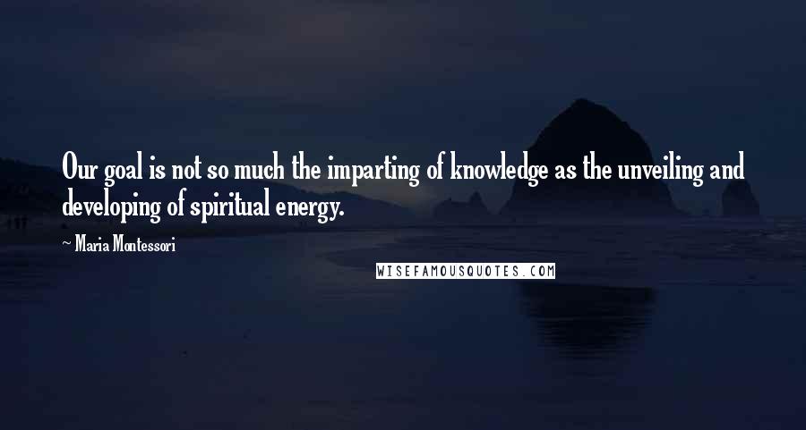 Maria Montessori quotes: Our goal is not so much the imparting of knowledge as the unveiling and developing of spiritual energy. Maria Montessori quotes: Our goal is not so much the imparting of knowledge as the unveiling and developing of spiritual energy.
