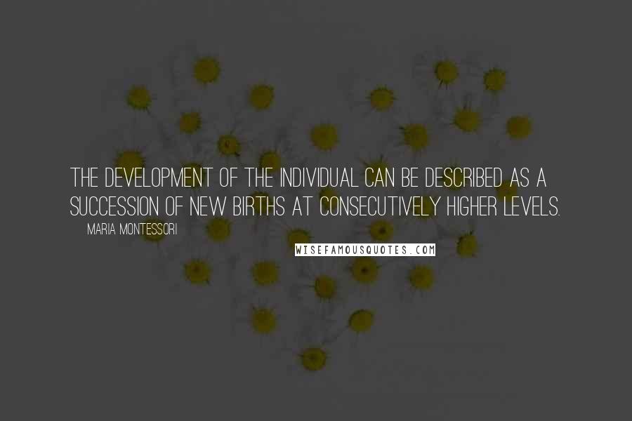 Maria Montessori quotes: The development of the individual can be described as a succession of new births at consecutively higher levels. Maria Montessori quotes: The development of the individual can be described as a succession of new births at consecutively higher levels.