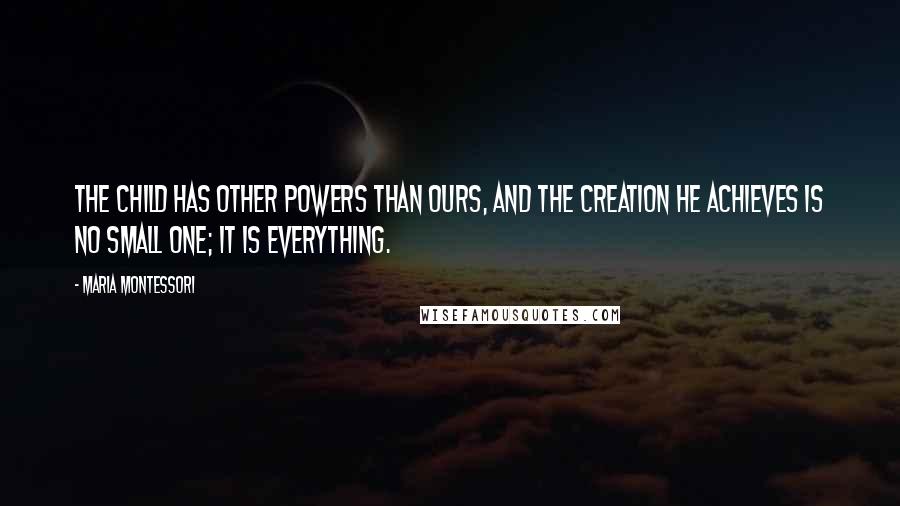 Maria Montessori quotes: The child has other powers than ours, and the creation he achieves is no small one; it is everything. Maria Montessori quotes: The child has other powers than ours, and the creation he achieves is no small one; it is everything.