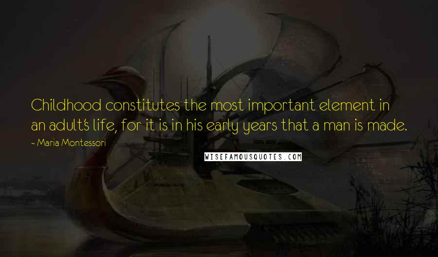 Maria Montessori quotes: Childhood constitutes the most important element in an adult's life, for it is in his early years that a man is made.
