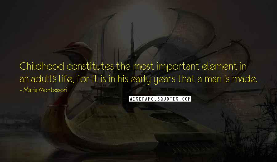 Maria Montessori quotes: Childhood constitutes the most important element in an adult's life, for it is in his early years that a man is made. Maria Montessori quotes: Childhood constitutes the most important element in an adult's life, for it is in his early years that a man is made.