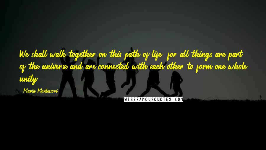 Maria Montessori quotes: We shall walk together on this path of life, for all things are part of the universe and are connected with each other to form one whole unity. Maria Montessori quotes: We shall walk together on this path of life, for all things are part of the universe and are connected with each other to form one whole unity.