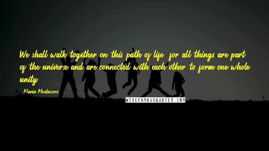 Maria Montessori quotes: We shall walk together on this path of life, for all things are part of the universe and are connected with each other to form one whole unity.