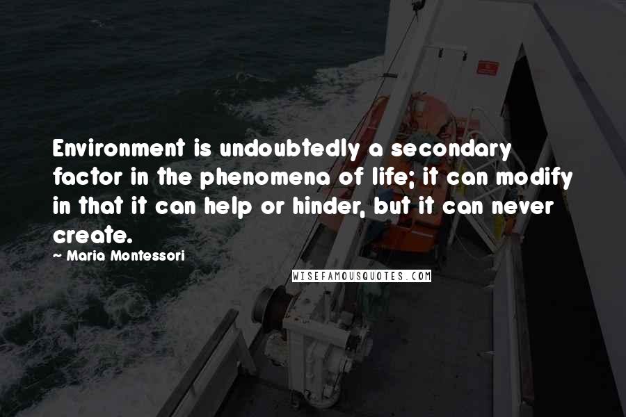 Maria Montessori quotes: Environment is undoubtedly a secondary factor in the phenomena of life; it can modify in that it can help or hinder, but it can never create. Maria Montessori quotes: Environment is undoubtedly a secondary factor in the phenomena of life; it can modify in that it can help or hinder, but it can never create.