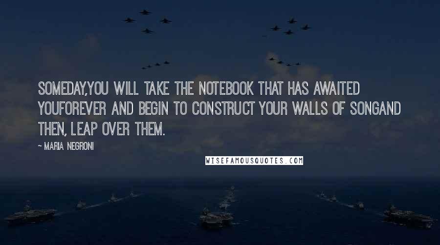 Maria Negroni quotes: Someday,you will take the notebook that has awaited youforever and begin to construct your walls of songand then, leap over them. Maria Negroni quotes: Someday,you will take the notebook that has awaited youforever and begin to construct your walls of songand then, leap over them.