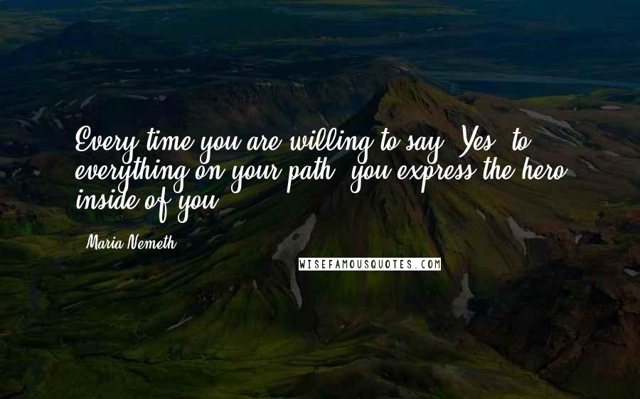 Maria Nemeth quotes: Every time you are willing to say "Yes" to everything on your path, you express the hero inside of you. Maria Nemeth quotes: Every time you are willing to say "Yes" to everything on your path, you express the hero inside of you.