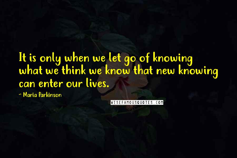 Maria Parkinson quotes: It is only when we let go of knowing what we think we know that new knowing can enter our lives.