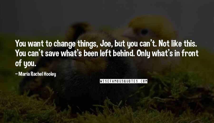 Maria Rachel Hooley quotes: You want to change things, Joe, but you can't. Not like this. You can't save what's been left behind. Only what's in front of you. Maria Rachel Hooley quotes: You want to change things, Joe, but you can't. Not like this. You can't save what's been left behind. Only what's in front of you.