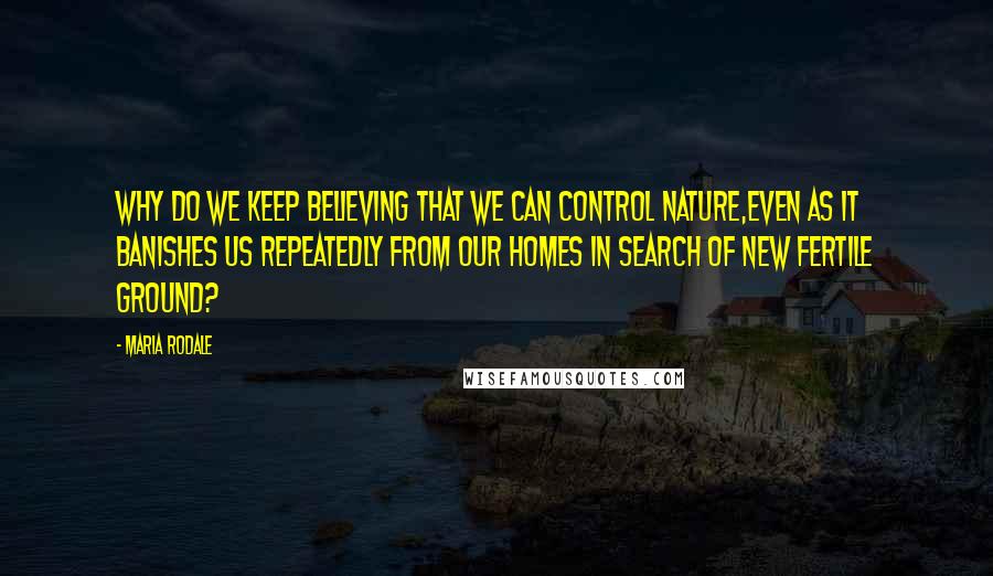 Maria Rodale quotes: Why do we keep believing that we can control nature,even as it banishes us repeatedly from our homes in search of new fertile ground?