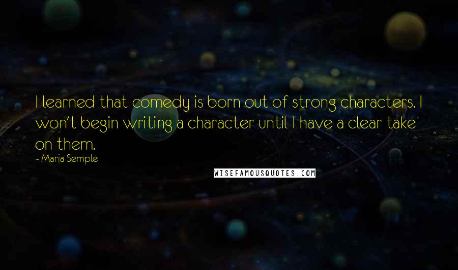 Maria Semple quotes: I learned that comedy is born out of strong characters. I won't begin writing a character until I have a clear take on them.