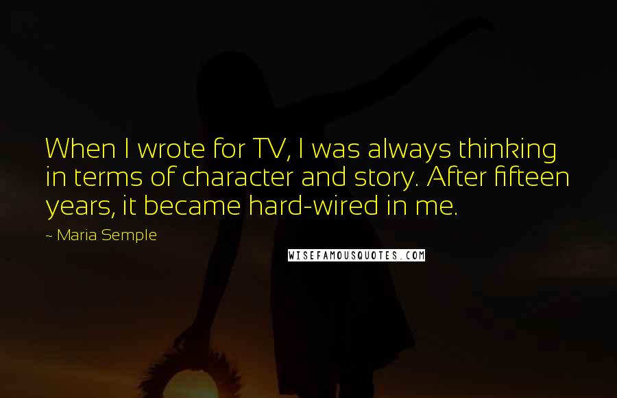 Maria Semple quotes: When I wrote for TV, I was always thinking in terms of character and story. After fifteen years, it became hard-wired in me.