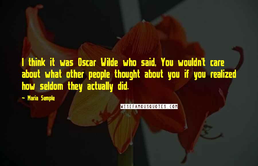 Maria Semple quotes: I think it was Oscar Wilde who said, You wouldn't care about what other people thought about you if you realized how seldom they actually did.