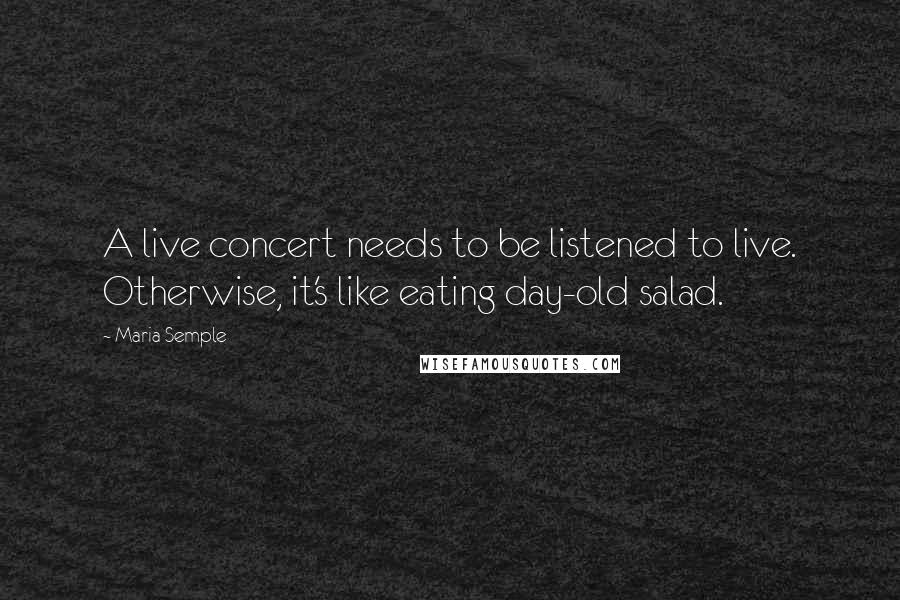 Maria Semple quotes: A live concert needs to be listened to live. Otherwise, it's like eating day-old salad.