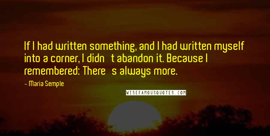 Maria Semple quotes: If I had written something, and I had written myself into a corner, I didn't abandon it. Because I remembered: There's always more.